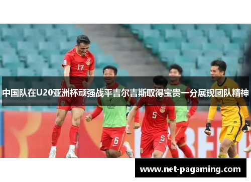 中国队在U20亚洲杯顽强战平吉尔吉斯取得宝贵一分展现团队精神