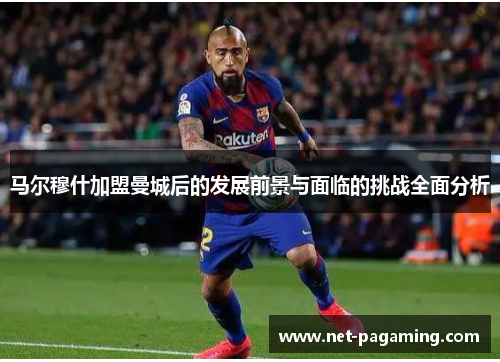 马尔穆什加盟曼城后的发展前景与面临的挑战全面分析 马尔穆什加盟曼城后的发展前景与面临的挑战全面分析