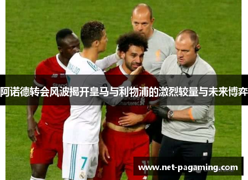 阿诺德转会风波揭开皇马与利物浦的激烈较量与未来博弈 阿诺德转会风波揭开皇马与利物浦的激烈较量与未来博弈