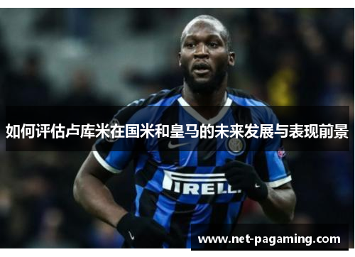 如何评估卢库米在国米和皇马的未来发展与表现前景 如何评估卢库米在国米和皇马的未来发展与表现前景
