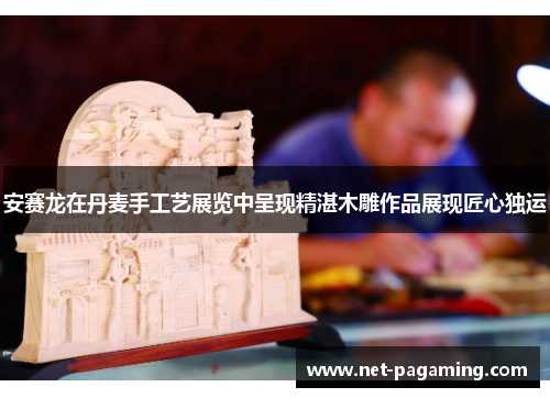 安赛龙在丹麦手工艺展览中呈现精湛木雕作品展现匠心独运