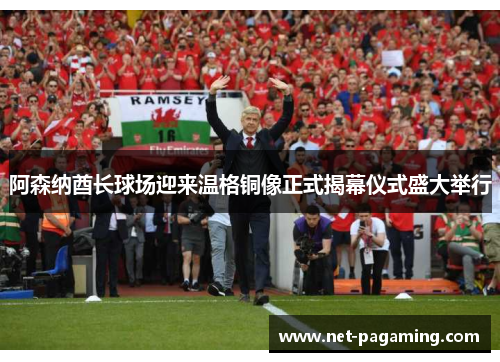 阿森纳酋长球场迎来温格铜像正式揭幕仪式盛大举行